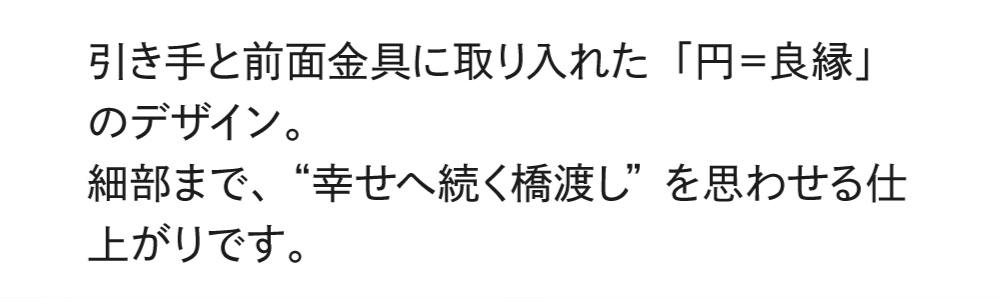 引き手と前面金具に取り入れた「円＝良縁」のデザイン。細部まで、“幸せへ続く橋渡し”を思わせる仕上がりです。