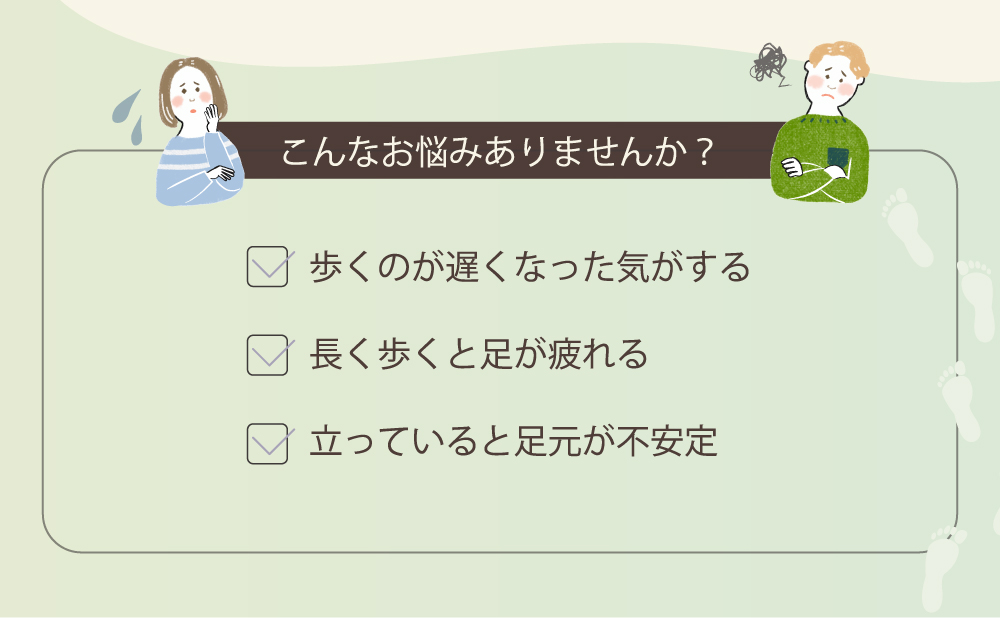 こんなお悩みありませんか？ 歩くのが遅くなった気がする 長く歩くと足が疲れる 立っていると足元が不安定