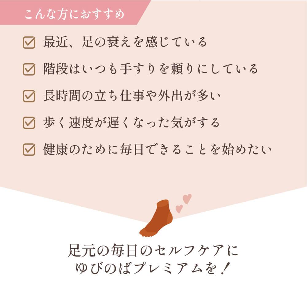 こんな方におすすめ 最近、足の衰えを感じている 階段はいつも手すりを頼りにしている 長時間の立ち仕事や外出が多い 歩く速度が遅くなった気がする 健康のために毎日できることを始めたい